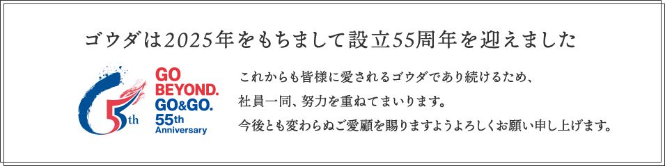 ゴウダは2025年をもちまして設立55周年を迎えました これからも皆様に愛されるゴウダであり続けるため、社員一同、努力を重ねてまいります。今後とも変わらぬご愛顧を賜りますようよろしくお願い申し上げます。