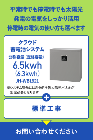 平常時でも停電時でも太陽光発電の電気をしっかり活用 停電時の電気の使い方も選べます クラウド蓄電池システム 公称容量（定格容量）6.5kwh（6.3kwh）JH-WB1921 ※システム稼働にはSHAP社製太陽光パネルが別途必要となります + 標準工事